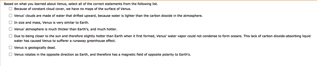 Based on what you learned about Venus, select all of the correct statements from the following list.
Because of constant cloud cover, we have no maps of the surface of Venus.
Venus' clouds are made of water that drifted upward, because water is lighter than the carbon dioxide in the atmosphere.
In size and mass, Venus is very similar to Earth.
Venus' atmosphere is much thicker than Earth's, and much hotter.
Due to being closer to the sun and therefore slightly hotter than Earth when it first formed, Venus' water vapor could not condense to form oceans. This lack of carbon dioxide-absorbing liquid water has caused Venus to suffer a runaway greenhouse effect.
Venus is geologically dead.
Venus rotates in the opposite direction as Earth, and therefore has a magnetic field of opposite polarity to Earth's.
