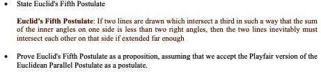 • State Euclid's Fifth Postulate

Euclid's Fifth Postulate: If two lines are drawn which intersect a third in such a way that the sum of the inner angles on one side is less than two right angles, then the two lines inevitably must intersect each other on that side if extended far enough

• Prove Euclid's Fifth Postulate as a proposition, assuming that we accept the Playfair version of the Euclidean Parallel Postulate as a postulate.