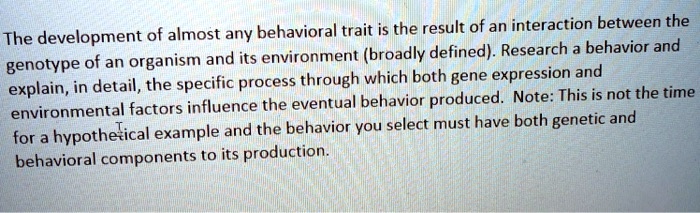 The development of almost any behavioral trait is the result of an interaction between the
genotype of an organism and its environment (broadly defined). Research a behavior and
explain, in detail, the specific process through which both gene expression and
environmental factors influence the eventual behavior produced. Note: This is not the time
for a hypothetical example and the behavior you select must have both genetic and
behavioral components to its production.