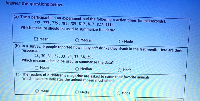 Answer the questions below.

(a) The 9 participants in an experiment had the following reaction times (in milliseconds):
772, 777, 779, 781, 789, 812, 817, 827, 1114 .
Which measure should be used to summarize the data?
Mean
Median
Mode

(b) In a survey, 9 people reported how many soft drinks they drank in the last month. Here are their responses:
28, 30, 31, 32, 33, 34, 37, 38, 39 .
Which measure should be used to summarize the data?
Mean
Median
Mode

(c) The readers of a children's magazine are asked to name their favorite animals. Which measure indicates the animal chosen most often?
Mean
Median
Mode