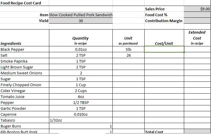 Food Recipe Cost Card
Item Slow Cooked Pulled Pork Sandwich
Yield
30
Sales Price
Food Cost %
Contribution Margin
Ingredients
Quantity
in recipe
Black Pepper
0.01oz
Salt
2 TSP
Smoke Paprika
1 TSP
Light Brown Sugar
2 TSP
Medium Sweet Onions
2
Sugar
1 TSP
Finely Chopped Onion
1 Cup
Cider Vinegar
2 Cups
Tomato Juice
6oz
Pepper
1/2 TBSP
Garlic Powder
1 TSP
Cayenne
0.010oz
Tabasco
1/32oz
Buger Buns
6lb Boston Butt Pork
9.00
Unit
as purchased
5lb
Cost/Unit
Extended
Cost
in recipe
26
1
1
Total Cost