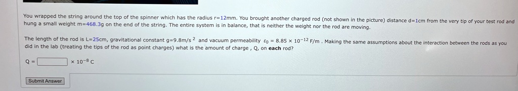 You wrapped the string around the top of the spinner which has the radius r = 12 mm. You brought another charged rod (not shown in the picture) distance d = 1 cm from the very tip of your test rod and hung a small weight m = 468.3 g on the end of the string. The entire system is in balance, that is neither the weight nor the rod are moving.
The length of the rod is L = 25 cm, gravitational constant g = 9.8 m/s^2 and vacuum permeability ϵ0 = 8.85 × 10^-12 F/m. Making the same assumptions about the interaction between the rods as you did in the lab (treating the tips of the rod as point charges) what is the amount of charge, Q, on each rod?
Q =  × 10^-8 C