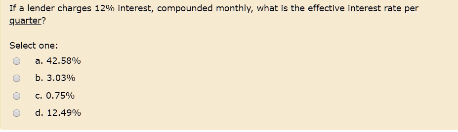 If a lender charges 12% interest, compounded monthly, what is the effective interest rate per
quarter?
Select one:
a. 42.58%
b. 3.03%
c. 0.75%
d. 12.49%