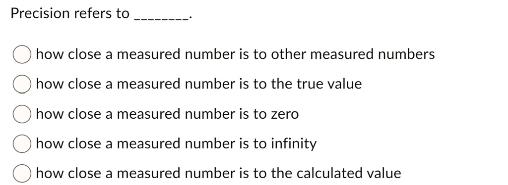 Precision refers to
how close a measured number is to other measured numbers
how close a measured number is to the true value
how close a measured number is to zero
how close a measured number is to infinity
how close a measured number is to the calculated value