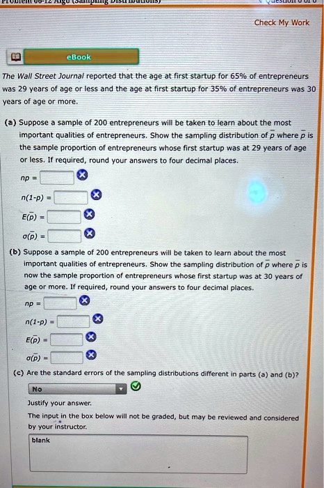 The Wall Street Journal reported that the age at first startup for 65% of entrepreneurs was 29 years of age or less and the age at first startup for 35% of entrepreneurs was 30 years of age or more.

(a) Suppose a sample of 200 entrepreneurs will be taken to learn about the most important qualities of entrepreneurs. Show the sampling distribution of p? where p? is the sample proportion of entrepreneurs whose first startup was at 29 years of age or less. If required, round your answers to four decimal places.
np =
n(1-p) =
E(p?) =
?(p?) =

(b) Suppose a sample of 200 entrepreneurs will be taken to learn about the most important qualities of entrepreneurs. Show the sampling distribution of p? where p? is now the sample proportion of entrepreneurs whose first startup was at 30 years of age or more. If required, round your answers to four decimal places.
np =
n(1-p) =
E(p?) =
?(p?) =

(c) Are the standard errors of the sampling distributions different in parts (a) and (b)?
Justify your answer.
The input in the box below will not be graded, but may be reviewed and considered by your instructor.