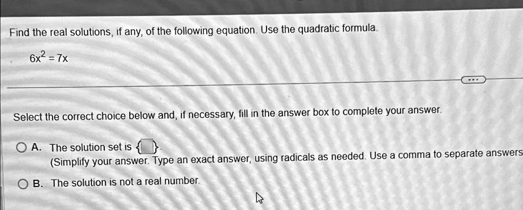 Find the real solutions, if any, of the following equation. Use the quadratic formula.
6x^2 = 7x
Select the correct choice below and, if necessary, fill in the answer box to complete your answer.
A. The solution set is 
(Simplify your answer. Type an exact answer, using radicals as needed. Use a comma to separate answers
B. The solution is not a real number.