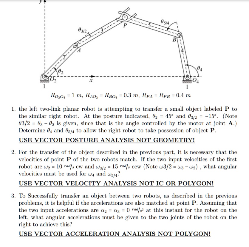 RO2O4 = 1 m, RAO2 = RBO4 = 0.3 m, RPA = RPB = 0.4 m

1. the left two-link planar robot is attempting to transfer a small object labeled P to the similar right robot. At the posture indicated, ?2 = 45° and ?3/2 = -15°. (Note ?3/2 = ?3 - ?2 is given, since that is the angle controlled by the motor at joint A.) Determine ?4 and ?5/4 to allow the right robot to take possession of object P.

USE VECTOR POSTURE ANALYSIS NOT GEOMETRY!

2. For the transfer of the object described in the previous part, it is necessary that the velocities of point P of the two robots match. If the two input velocities of the first robot are ?2 = 10 rad/s cw and ?3/2 = 15 rad/s ccw (Note ?3/2 = ?3 - ?2) , what angular velocities must be used for ?4 and ?5/4?

USE VECTOR VELOCITY ANALYSIS NOT IC OR POLYGON!

3. To Successfully transfer an object between two robots, as described in the previous problems, it is helpful if the accelerations are also matched at point P. Assuming that the two input accelerations are ?2 = ?3 = 0 rad/s² at this instant for the robot on the left, what angular accelerations must be given to the two joints of the robot on the right to achieve this?

USE VECTOR ACCELERATION ANALYSIS NOT POLYGON!