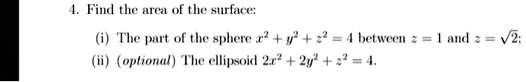 4. Find the area of the surface:
(i) The part of the sphere x^2 + y^2 + z^2 = 4 between z = 1 and z = √(2);
(ii) (optional) The ellipsoid 2x^2 + 2y^2 + z^2 = 4.
