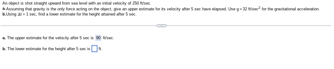 An object is shot straight upward from sea level with an initial velocity of 250 ft / sec.
a. Assuming that gravity is the only force acting on the object, give an upper estimate for its velocity after 5 sec have elapsed. Use g=32 ft / sec^2for the gravitational acceleration.
b. Using Δt=1 sec, find a lower estimate for the height attained after 5 sec.
a. The upper estimate for the velocity after 5 sec is 90 ft / sec.
b. The lower estimate for the height after 5 sec is □ft.