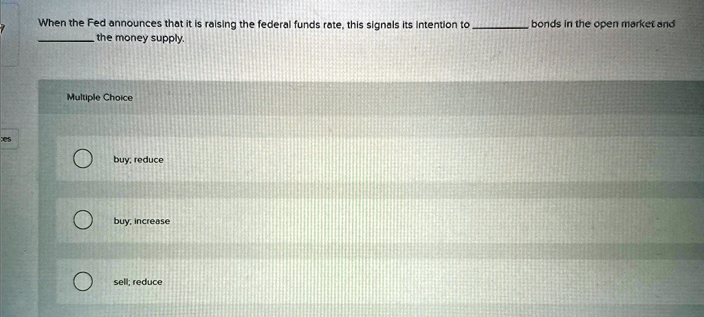 When the Fed announces that it is raising the federal funds rate, this signals its intention to  bonds in the open market and  the money supply.
Multiple Choice
buy, reduce
buy, increase
sell; reduce