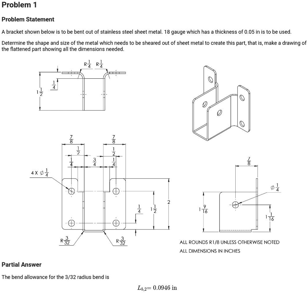 Problem 1
Problem Statement
A bracket shown below is to be bent out of stainless steel sheet metal. 18 gauge which has a thickness of 0.05 in is to be used.
Determine the shape and size of the metal which needs to be sheared out of sheet metal to create this part, that is, make a drawing of
the flattened part showing all the dimensions needed.
R (3)/(4) R (3)/(4)
(1)/(2) (1)/(4)
(7)/(8)
(7)/(8)
4 ×ϕ(1)/(4)
(1)/(4) (2)/(4) (3)/(4) (2)/(4) (1)/(4)
(1)/(4) (1)/(2) 2
R (3)/(32) R (3)/(32)
Partial Answer
The bend allowance for the 3/32 radius bend is
Lb,2 = 0.0946 in
(7)/(8)
(1)/(16)
(9)/(16)
ALL ROUNDS R1/8 UNLESS OTHERWISE NOTED
ALL DIMENSIONS IN INCHES