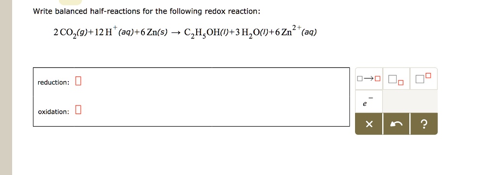 Write balanced half-reactions for the following redox reaction:
2 CO2(g) + 12 H+(aq) + 6 Zn(s) ? C2H5OH(l) + 3 H2O(l) + 6 Zn2+(aq)
reduction:
oxidation: