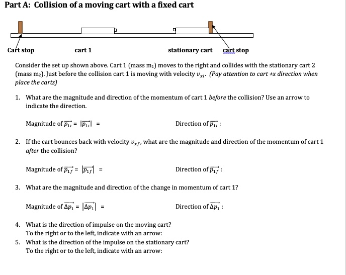 Part A: Collision of a moving cart with a fixed cart

Cart stop cart 1 stationary cart cart stop

Consider the set up shown above. Cart 1 (mass m?) moves to the right and collides with the stationary cart 2 (mass m?). Just before the collision cart 1 is moving with velocity v??. (Pay attention to cart +x direction when place the carts)

1. What are the magnitude and direction of the momentum of cart 1 before the collision? Use an arrow to indicate the direction.

Magnitude of p??? = |p???| = Direction of p??? :

2. If the cart bounces back with velocity v??, what are the magnitude and direction of the momentum of cart 1 after the collision?

Magnitude of p??? = |p???| = Direction of p??? :

3. What are the magnitude and direction of the change in momentum of cart 1?

Magnitude of ?p?? = |?p??| = Direction of ?p?? :

4. What is the direction of impulse on the moving cart?
To the right or to the left, indicate with an arrow:
5. What is the direction of the impulse on the stationary cart?
To the right or to the left, indicate with an arrow:
