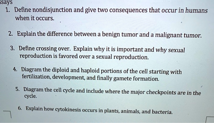 SOLVED: says 1. Define nondisjunction and give two consequences that occur  in humans when it occurs: Explain the difference between a benign tumor and  a malignant tumor: Define crossing over: Explain why