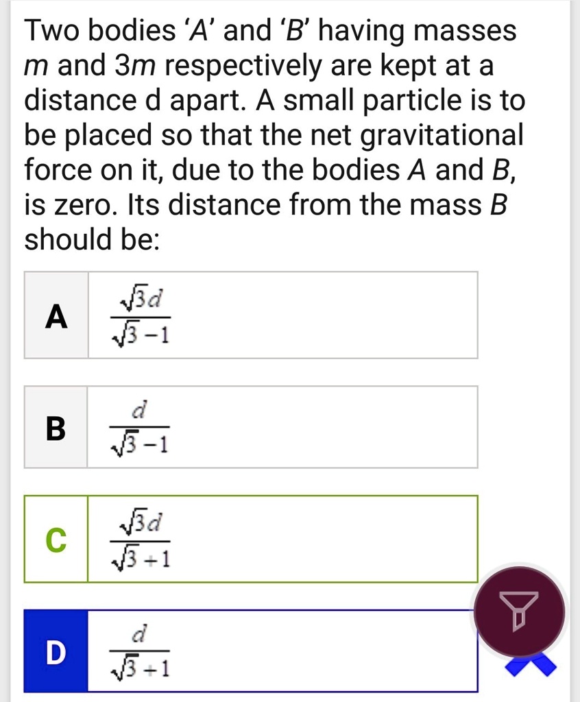 Two bodies 'A' and 'B' having masses m and 3m respectively are kept at a distance d apart. A small particle is to be placed so that the net gravitational force on it, due to the bodies A and B, is zero. Its distance from the mass B should be:
A (√(3)d)/(√(3)-1)
B (d)/(√(3)-1)
C (√(3)d)/(√(3)+1)
D (d)/(√(3)+1)