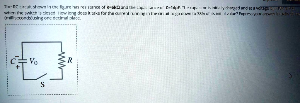 The RC circuit shown in the figure has resistance of R=6k? and the capacitance of C=14?F. The capacitor is initially charged and at a voltage V0=13V at t=0, when the switch is closed. How long does it take for the current running in the circuit to go down to 38% of its initial value? Express your answer in units of ms (milliseconds) using one decimal place.