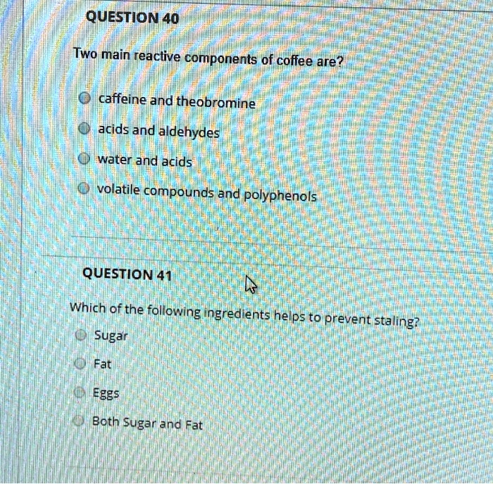 QUESTION 40
Two main reactive components of coffee are?
caffeine and theobromine
acids and aldehydes
water and acids
volatile compounds and polyphenols
QUESTION 41
Which of the following ingredients helps to prevent staling?
Sugar
Fat
Eggs
Both Sugar and Fat