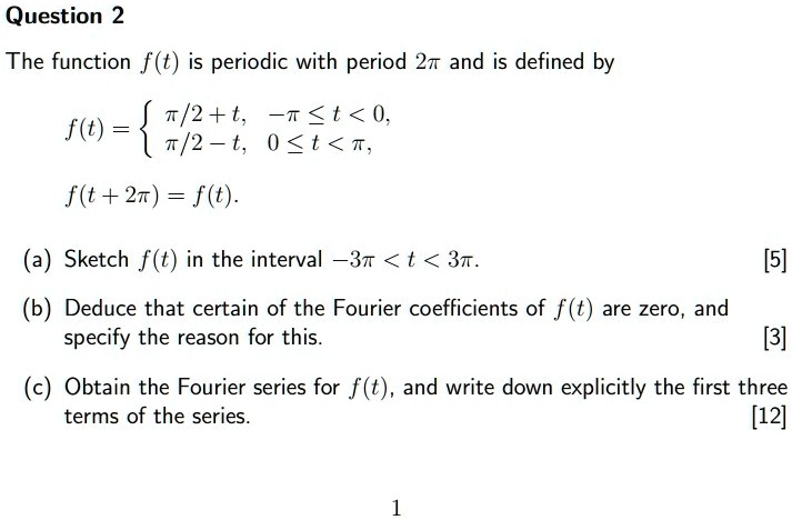 Question 2
The function f(t) is periodic with period 2pi and is defined by
f(t) = egincases pi/2 + t,     -pi le t < 0,  pi/2 - t,     0 le t < pi, endcases
f(t + 2pi) = f(t).
(a) Sketch f(t) in the interval -3pi < t < 3pi.
[5]
(b) Deduce that certain of the Fourier coefficients of f(t) are zero, and
specify the reason for this.
[3]
(c) Obtain the Fourier series for f(t), and write down explicitly the first three
terms of the series.
[12]