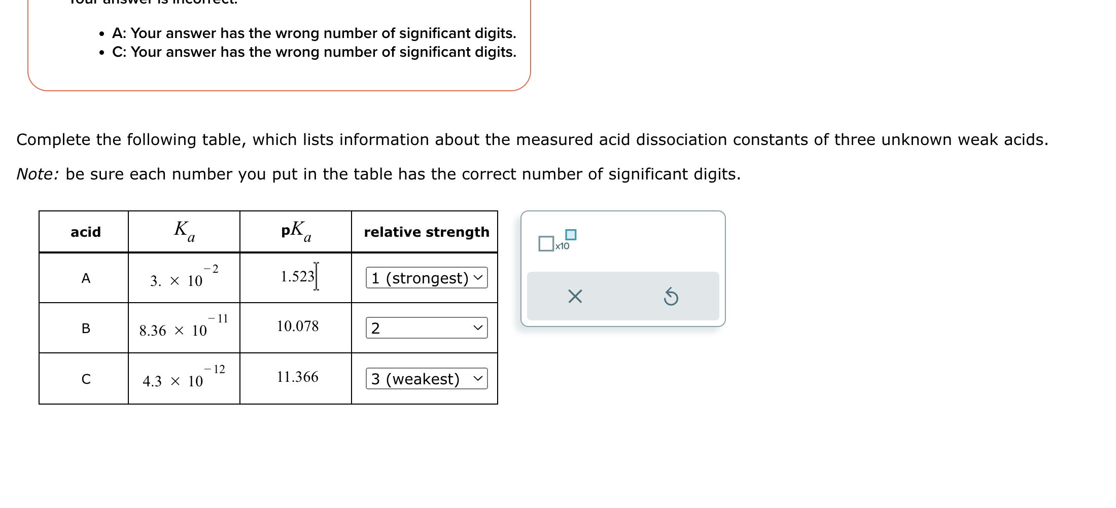 - A: Your answer has the wrong number of significant digits.
- C: Your answer has the wrong number of significant digits.

Complete the following table, which lists information about the measured acid dissociation constants of three unknown weak acids.
Note: be sure each number you put in the table has the correct number of significant digits.
egintabular|c|c|c|c|
hline acid     ( Ka )     ( mathbfp Ka )     relative strength hline ( mathrmA )     ( 3 . 	imes 10^-2 )     1.523     1 (strongest) ( vee ) hline ( mathrmB )     ( 8.36 	imes 10^-11 )     10.078     2 hline ( mathrmC )     ( 4.3 	imes 10^-12 )     11.366     3 (weakest) ( checkmark ) hline
endtabular