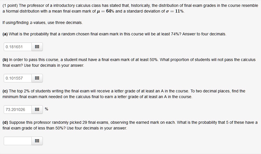 The professor of a introductory calculus class has stated that, historically, the distribution of final exam grades in the course resemble a Normal distribution with a mean final exam mark of ? = 64% and a standard deviation of ? = 11%.

If using/finding z-values, use three decimals.

(a) What is the probability that a random chosen final exam mark in this course will be at least 74%? Answer to four decimals.

(b) In order to pass this course, a student must have a final exam mark of at least 50%. What proportion of students will not pass the calculus final exam? Use four decimals in your answer.

(c) The top 2% of students writing the final exam will receive a letter grade of at least an A in the course. To two decimal places, find the minimum final exam mark needed on the calculus final to earn a letter grade of at least an A in the course.

(d) Suppose this professor randomly picked 29 final exams, observing the earned mark on each. What is the probability that 5 of these have a final exam grade of less than 50%? Use four decimals in your answer.