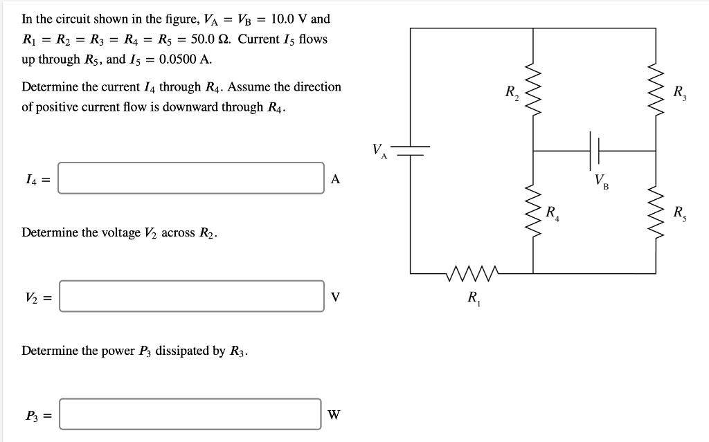 In the circuit shown in the figure, VA = VB = 10.0 V and R1 = R2 = R3 = R4 = R5 = 50.0 ?. Current I5 flows up through R5, and I5 = 0.0500 A.
Determine the current I4 through R4. Assume the direction of positive current flow is downward through R4.
I4 = A
Determine the voltage V2 across R2.
V2 = V
Determine the power P3 dissipated by R3.
P3 = W
