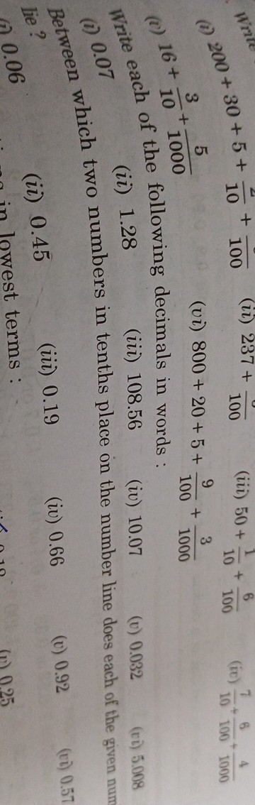 (i) 200+30+5+(4)/(10)+()/(100)
(ii) 237+()/(100)
(iii) 50+(1)/(10)+(6)/(100)
(ii) (7)/(10)+(6)/(100)+(4)/(1000)
(i) 16+(3)/(10)+(5)/(1000)
(vi) 800+20+5+(9)/(100)+(3)/(1000)

Write each of the following decimals in words:
(i) 0.07
(ii) 1.28
(iii) 108.56
(iv) 10.07
(v) 0.032
(vi) 5.008

Between which two numbers in tenths place on the number line does each of the given num lie?
(ii) 0.45
(iii) 0.19
(iv) 0.66
(v) 0.92
(vi) 0.57
0.06