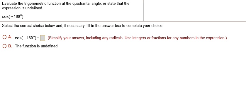 Evaluate the trigonometric function at the quadrantal angle, or state that the
expression is undefined.
cos(- 180°)
Select the correct choice below and, if necessary, fill in the answer box to complete your choice.
A. cos(- 180°) = 
(Simplify your answer, including any radicals. Use integers or fractions for any numbers in the expression.)
B. The function is undefined.