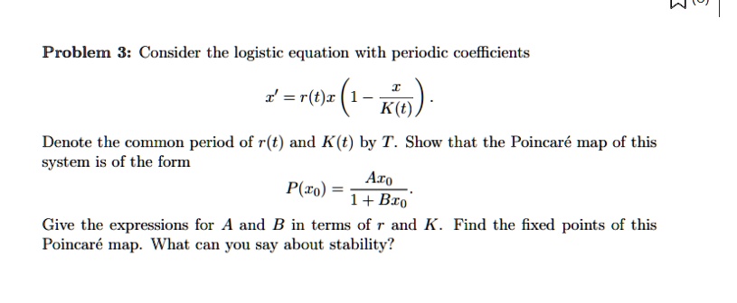 Problem 3: Consider the logistic equation with periodic coefficients
x' = r(t)x(1 - (x)/(K(t))). 
Denote the common period of r(t) and K(t) by T. Show that the Poincaré map of this
system is of the form
P(x0) = (Ax0)/(1 + Bx0).
Give the expressions for A and B in terms of r and K. Find the fixed points of this
Poincaré map. What can you say about stability?