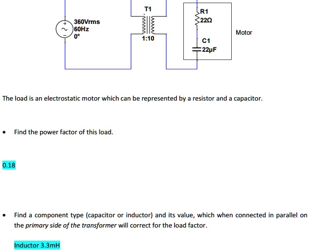360Vrms
60Hz
0°
T1
000000,
mmmmm
1:10
R1
22?
Motor
C1
22µF
The load is an electrostatic motor which can be represented by a resistor and a capacitor.
0.18
Find the power factor of this load.
Find a component type (capacitor or inductor) and its value, which when connected in parallel on
the primary side of the transformer will correct for the load factor.
Inductor 3.3mH