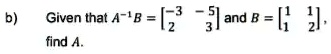b) Given that A^-1B = 
    < b m a t r i x > and B = 
    < b m a t r i x > find A.