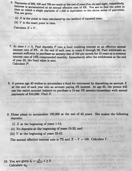 6. Payments of 300, 500 and 700 are made at the end of years five, six and eight, respectively. Interest is accumulated at an annual effective rate of 4%. You are to find the point in time at which a single payment of 1,500 is equivalent to the above series of payments. You are given:
(i) X is the point in time calculated by the method of equated time.
(ii) Y is the exact point in time.
Calculate X + Y.

7. At time t = 0, Paul deposits P into a fund crediting interest at an effective annual interest rate of 8%. At the end of each year in years 6 through 20, Paul withdraws an amount sufficient to purchase an annuity-due of 100 per month for 10 years at a nominal interest rate of 12% compounded monthly. Immediately after the withdrawal at the end of year 20, the fund value is zero.
Calculate P.

8. A person age 40 wishes to accumulate a fund for retirement by depositing an amount X at the end of each year into an account paying 4% interest. At age 65, the person will use the entire account balance to purchase a 15-ear 5% annuity-immediate with annual payments of $10,000. Find X.

9. Eloise plans to accumulate 100,000 at the end of 42 years. She makes the following deposits:
(i) X at the beginning of years 1-14;
(ii) No deposits at the beginning of years 15-32, and
(iii) Y at the beginning of years 33-42.
The annual effective interest rate is 7% and X - Y = 100. Calculate Y.

10. You are given ?t = 2 / (10+t), t ? 0.
Calculate a?4| .