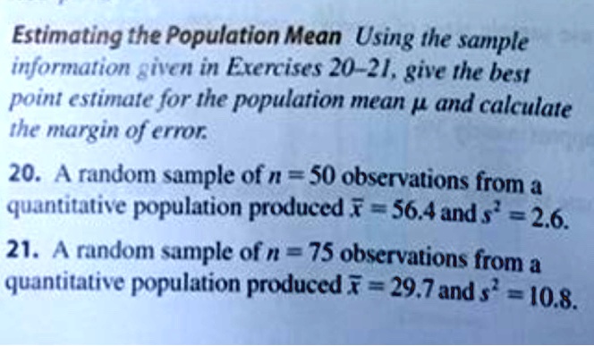 Estimating the Population Mean Using the sample
information given in Exercises 20–21, give the best
point estimate for the population mean ? and calculate
the margin of error.
20. A random sample of n = 50 observations from a
quantitative population produced x? = 56.4 and s² = 2.6.
21. A random sample of n = 75 observations from a
quantitative population produced x? = 29.7 and s² = 10.8.
