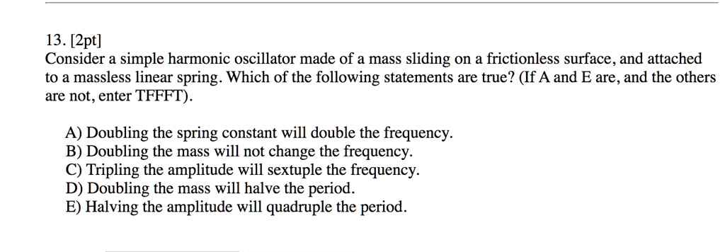 13. [2pt]
Consider a simple harmonic oscillator made of a mass sliding on a frictionless surface, and attached to a massless linear spring. Which of the following statements are true? (If A and E are, and the others are not, enter TFFFT).

A) Doubling the spring constant will double the frequency.
B) Doubling the mass will not change the frequency.
C) Tripling the amplitude will sextuple the frequency.
D) Doubling the mass will halve the period.
E) Halving the amplitude will quadruple the period.