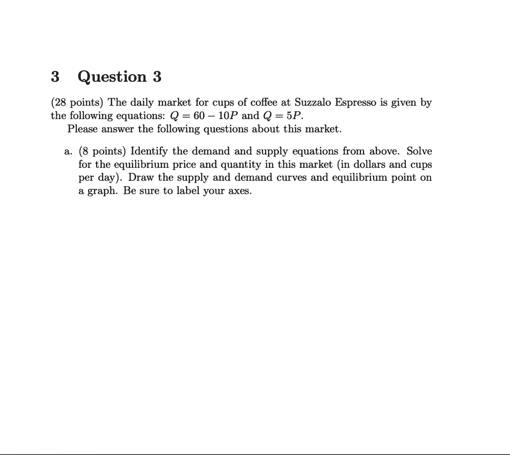 (28 points) The daily market for cups of coffee at Suzzalo Espresso is given by the following equations: Q = 60 - 10P and Q = 5P. Please answer the following questions about this market.
a. (8 points) Identify the demand and supply equations from above. Solve for the equilibrium price and quantity in this market (in dollars and cups per day). Draw the supply and demand curves and equilibrium point on a graph. Be sure to label your axes.