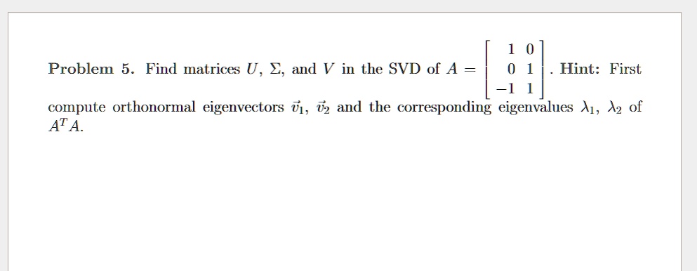 Problem 5. Find matrices U, ?, and V in the SVD of A = [ 1 0; 0 1; -1 1 ]. Hint: First compute orthonormal eigenvectors v?1, v?2 and the corresponding eigenvalues ?1, ?2 of A^T A.