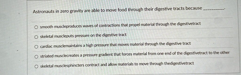 Astronauts in zero gravity are able to move food through their digestive tracts because .

smooth muscleproduces waves of contractions that propel material through the digestivetract
skeletal muscleputs pressure on the digestive tract
cardiac musclemaintains a high pressure that moves material through the digestive tract
striated musclecreates a pressure gradient that forces material from one end of the digestivetract to the other
skeletal musclesphincters contract and allow materials to move through thedigestivetract