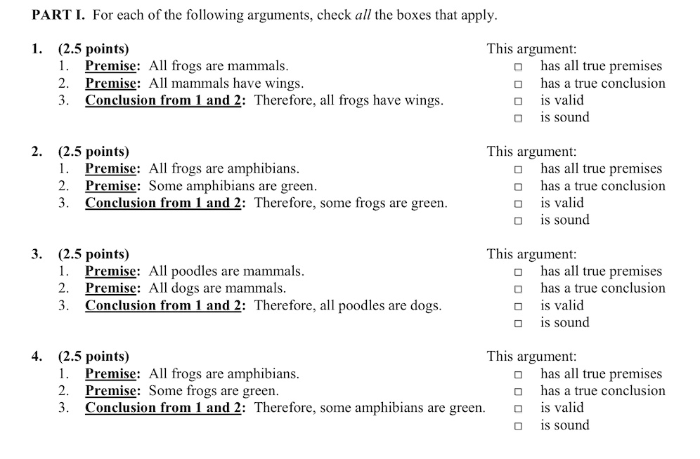 PART I. For each of the following arguments, check all the boxes that apply.
1. (2.5 points)
1. Premise: All frogs are mammals.
2. Premise: All mammals have wings.
3. Conclusion from 1 and 2: Therefore, all frogs have wings.
This argument:
- has all true premises
- has a true conclusion
- is valid
- is sound
2. (2.5 points)
1. Premise: All frogs are amphibians.
2. Premise: Some amphibians are green.
3. Conclusion from 1 and 2: Therefore, some frogs are green.
This argument:
- has all true premises
- has a true conclusion
- is valid
- is sound
3. (2.5 points)
1. Premise: All poodles are mammals.
2. Premise: All dogs are mammals.
3. Conclusion from 1 and 2: Therefore, all poodles are dogs.
This argument:
- has all true premises
- has a true conclusion
- is valid
- is sound
4. (2.5 points)
1. Premise: All frogs are amphibians.
2. Premise: Some frogs are green.
3. Conclusion from 1 and 2: Therefore, some amphibians are green.
This argument:
- has all true premises
- has a true conclusion
- is valid
- is sound