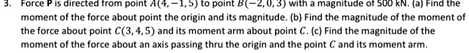 Force P is directed from point A(4, -1, 5) to point B(-2, 0, 3) with a magnitude of 500 kN. (a) Find the moment of the force about point the origin and its magnitude. (b) Find the magnitude of the moment of the force about point C(3, 4, 5) and its moment arm about point C. (c) Find the magnitude of the moment of the force about an axis passing thru the origin and the point C and its moment arm.
