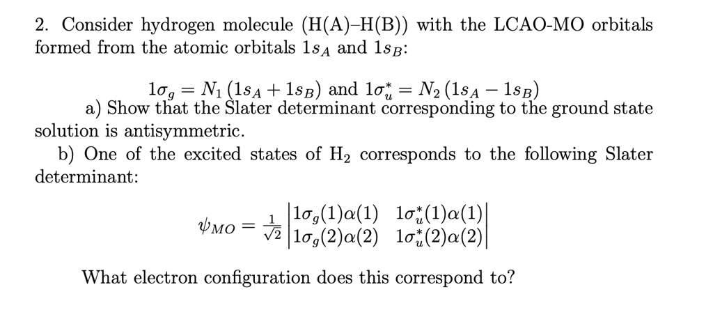 2. Consider hydrogen molecule (H(A)-H(B)) with the LCAO-MO orbitals formed from the atomic orbitals 1sA and 1sB:
1sigmag = N1(1sA + 1sB) and 1sigmau^* = N2(1sA - 1sB)
a) Show that the Slater determinant corresponding to the ground state solution is antisymmetric.
b) One of the excited states of H2 corresponds to the following Slater determinant:
psiMO = frac1sqrt2 eginvmatrix 1sigmag(1)alpha(1)     1sigmau^*(1)alpha(1)  1sigmag(2)alpha(2)     1sigmau^*(2)alpha(2) endvmatrix
What electron configuration does this correspond to?