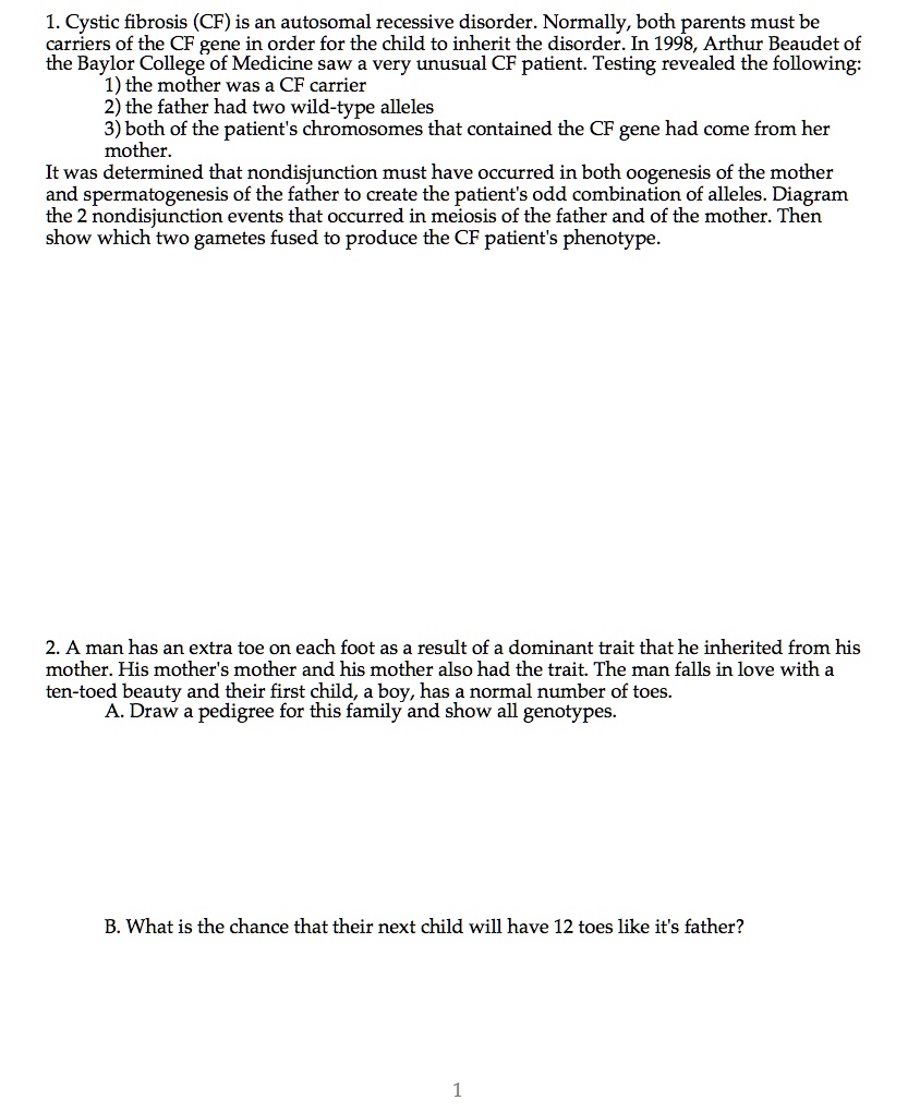 1. Cystic fibrosis (CF) is an autosomal recessive disorder. Normally, both parents must be carriers of the CF gene in order for the child to inherit the disorder. In 1998, Arthur Beaudet of the Baylor College of Medicine saw a very unusual CF patient. Testing revealed the following:
1) the mother was a CF carrier
2) the father had two wild-type alleles
3) both of the patient's chromosomes that contained the CF gene had come from her mother.
It was determined that nondisjunction must have occurred in both oogenesis of the mother and spermatogenesis of the father to create the patient's odd combination of alleles. Diagram the 2 nondisjunction events that occurred in meiosis of the father and of the mother. Then show which two gametes fused to produce the CF patient's phenotype.

2. A man has an extra toe on each foot as a result of a dominant trait that he inherited from his mother. His mother's mother and his mother also had the trait. The man falls in love with a ten-toed beauty and their first child, a boy, has a normal number of toes.
A. Draw a pedigree for this family and show all genotypes.

B. What is the chance that their next child will have 12 toes like it's father?