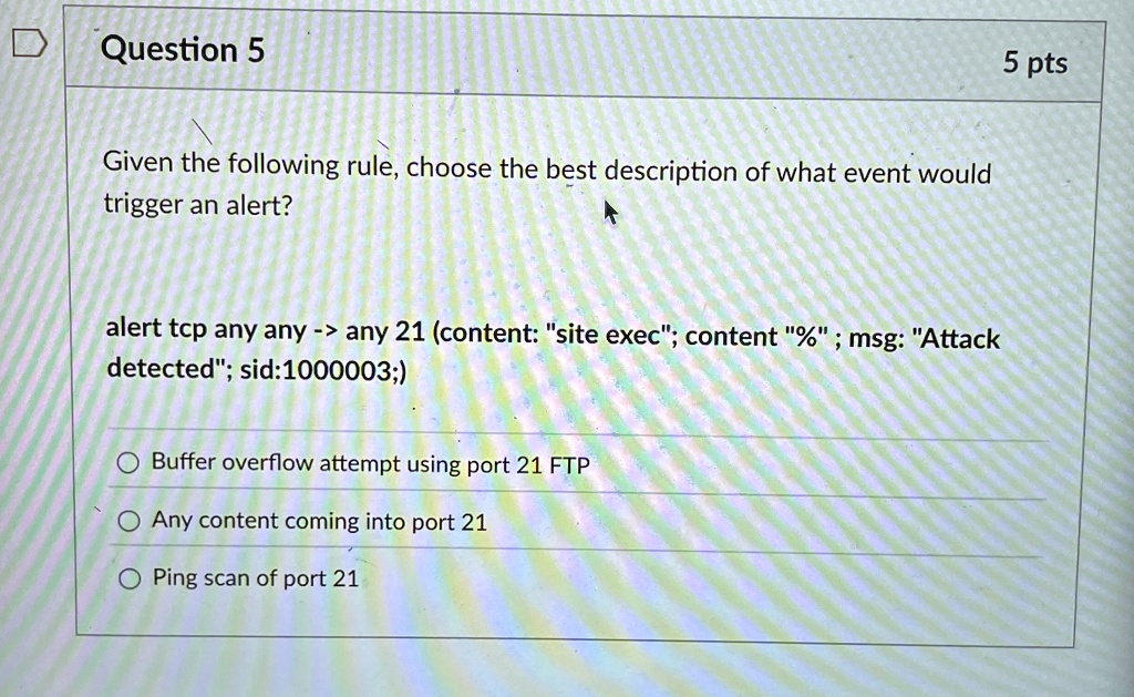 Question 5
Given the following rule, choose the best description of what event would
trigger an alert?
alert tcp any any -> any 21 (content: "site exec"; content "%"; msg: "Attack
detected"; sid:1000003;)
Buffer overflow attempt using port 21 FTP
Any content coming into port 21
Ping scan of port 21
5 pts