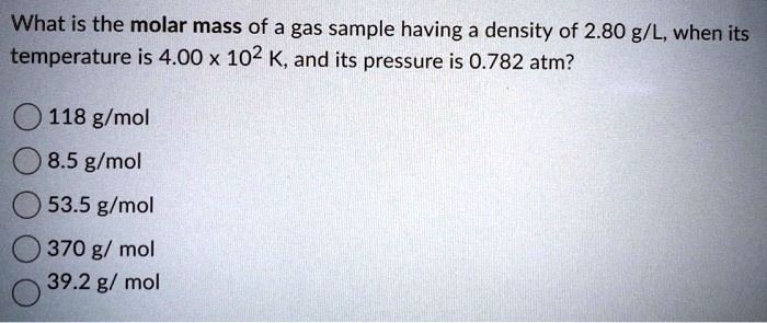 What is the molar mass of a gas sample having a density of 2.80 g/L, when its temperature is 4.00 x 10^2 K, and its pressure is 0.782 atm?
118 g/mol
8.5 g/mol
53.5 g/mol
370 g/mol
39.2 g/mol