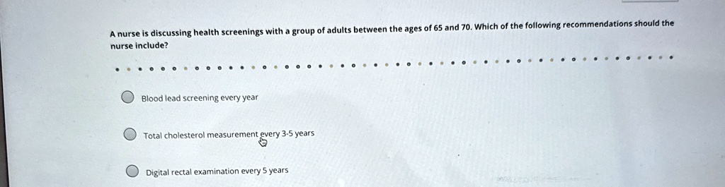 a nurse is discussing health screenings with a group of adults between the ages of 65 and 70 which of the following recommendations should the nurse include blood lead screening every year t 62463