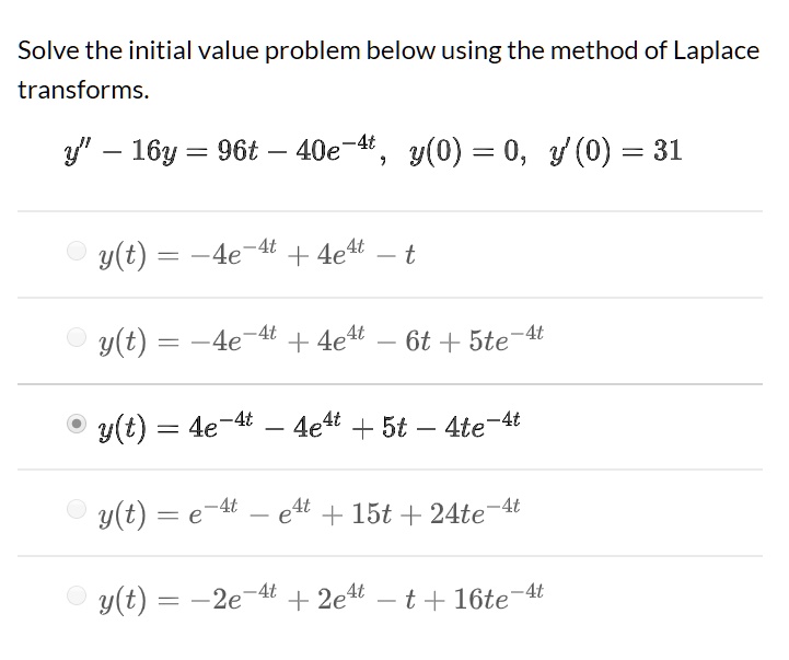 Solve the initial value problem below using the method of Laplace transforms.y” - 16y = 96t - 40e^-4t, y(0) = 0, y'(0) = 31y(t) = -4e^-4t + 4e^4t - ty(t) = -4e^-4t + 4e^4t - 6t + 5te^-4ty(t) = 4e^-4t - 4e^4t + 5t - 4te^-4ty(t) = e^-4t - e^4t + 15t + 24te^-4ty(t) = -2e^-4t + 2e^4t - t + 16te^-4t