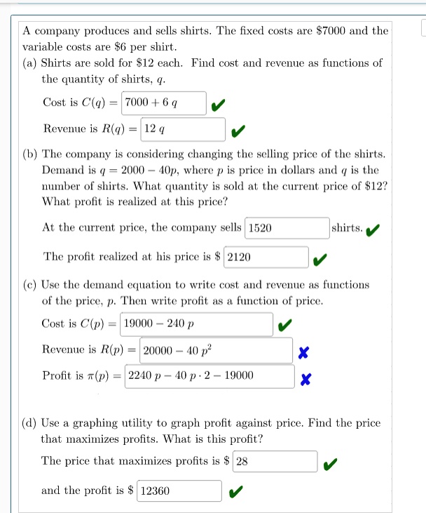 A company produces and sells shirts. The fixed costs are 7000 and the variable costs are6 per shirt.
(a) Shirts are sold for 12 each. Find cost and revenue as functions of the quantity of shirts, q.
Cost is C(q) = 7000 + 6 q
Revenue is R(q) = 12 q
(b) The company is considering changing the selling price of the shirts. Demand is q = 2000 - 40p, where p is price in dollars and q is the number of shirts. What quantity is sold at the current price of12? What profit is realized at this price?
At the current price, the company sells 1520 shirts.
The profit realized at his price is 2120
(c) Use the demand equation to write cost and revenue as functions of the price, p. Then write profit as a function of price.
Cost is C(p) = 19000 - 240 p
Revenue is R(p) = 20000 - 40 p^2
Profit is ?(p) = 2240 p - 40 p · 2 - 19000
(d) Use a graphing utility to graph profit against price. Find the price that maximizes profits. What is this profit?
The price that maximizes profits is 28
and the profit is 12360