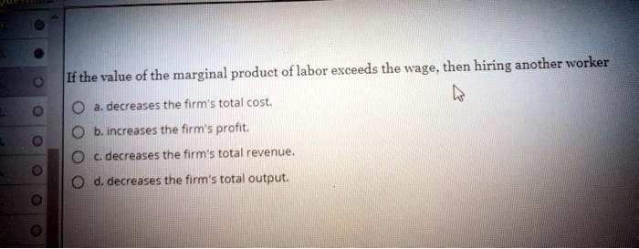 If the value of the marginal product of labor exceeds the wage, then hiring another worker
a. decreases the firm's total cost.
b. increases the firm's profit.
c. decreases the firm's total revenue.
d. decreases the firm's total output.