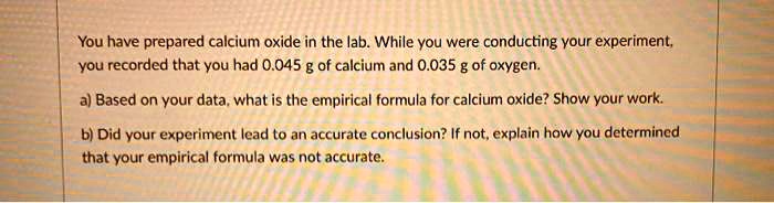You have prepared calcium oxide in the lab. While you were conducting your experiment, you recorded that you had 0.045 g of calcium and 0.035 g of oxygen.

a) Based on your data, what is the empirical formula for calcium oxide? Show your work.

b) Did your experiment lead to an accurate conclusion? If not, explain how you determined that your empirical formula was not accurate.