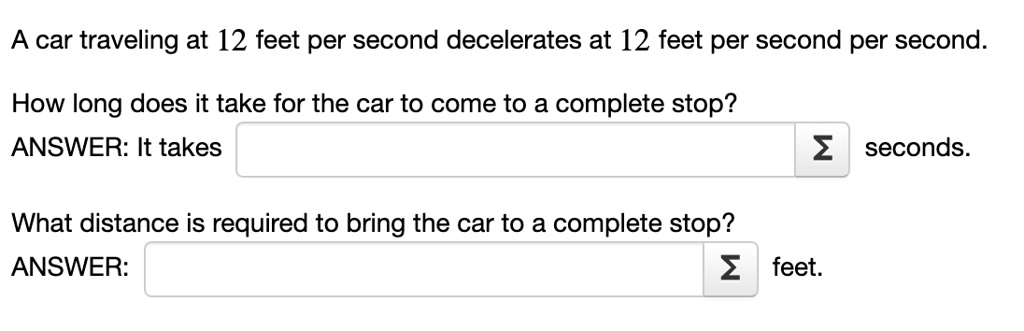 A car traveling at 12 feet per second decelerates at 12 feet per second per second.
How long does it take for the car to come to a complete stop?
ANSWER: It takes seconds.
What distance is required to bring the car to a complete stop?
ANSWER: feet.