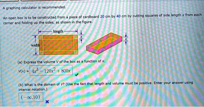 A graphing calculator is recommended.

An open box is to be constructed from a piece of cardboard 20 cm by 40 cm by cutting squares of side length x from each corner and folding up the sides, as shown in the figure.

length
width
x
x

(a) Express the volume V of the box as a function of x.
V(x) = 4x^3 - 120x^2 + 800x

(b) What is the domain of V? (Use the fact that length and volume must be positive. Enter your answer using interval notation.)
(-inf, 10)