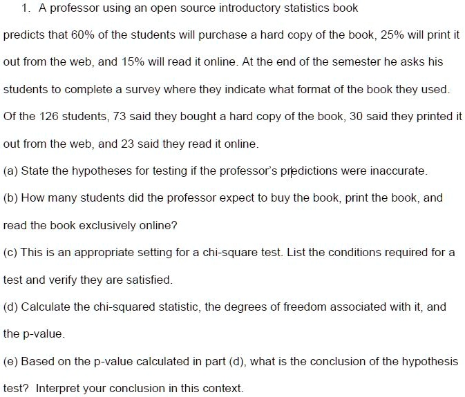 1. A professor using an open source introductory statistics book predicts that 60% of the students will purchase a hard copy of the book, 25% will print it out from the web, and 15% will read it online. At the end of the semester he asks his students to complete a survey where they indicate what format of the book they used. Of the 126 students, 73 said they bought a hard copy of the book, 30 said they printed it out from the web, and 23 said they read it online.
(a) State the hypotheses for testing if the professor's predictions were inaccurate.
(b) How many students did the professor expect to buy the book, print the book, and read the book exclusively online?
(c) This is an appropriate setting for a chi-square test. List the conditions required for a test and verify they are satisfied.
(d) Calculate the chi-squared statistic, the degrees of freedom associated with it, and the p-value.
(e) Based on the p-value calculated in part (d), what is the conclusion of the hypothesis test? Interpret your conclusion in this context.